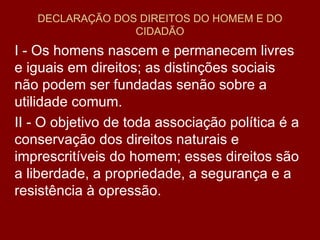 DECLARAÇÃO DOS DIREITOS DO HOMEM E DO CIDADÃO I - Os homens nascem e permanecem livres e iguais em direitos; as distinções sociais não podem ser fundadas senão sobre a utilidade comum.  II - O objetivo de toda associação política é a conservação dos direitos naturais e imprescritíveis do homem; esses direitos são a liberdade, a propriedade, a segurança e a resistência à opressão.  