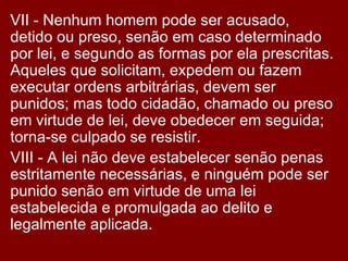 VII - Nenhum homem pode ser acusado, detido ou preso, senão em caso determinado por lei, e segundo as formas por ela prescritas. Aqueles que solicitam, expedem ou fazem executar ordens arbitrárias, devem ser punidos; mas todo cidadão, chamado ou preso em virtude de lei, deve obedecer em seguida; torna-se culpado se resistir.  VIII - A lei não deve estabelecer senão penas estritamente necessárias, e ninguém pode ser punido senão em virtude de uma lei estabelecida e promulgada ao delito e legalmente aplicada.  