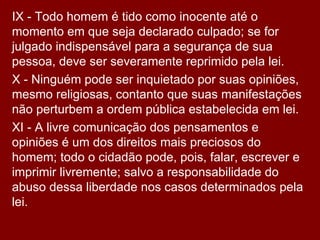 IX - Todo homem é tido como inocente até o momento em que seja declarado culpado; se for julgado indispensável para a segurança de sua pessoa, deve ser severamente reprimido pela lei.  X - Ninguém pode ser inquietado por suas opiniões, mesmo religiosas, contanto que suas manifestações não perturbem a ordem pública estabelecida em lei.  XI - A livre comunicação dos pensamentos e opiniões é um dos direitos mais preciosos do homem; todo o cidadão pode, pois, falar, escrever e imprimir livremente; salvo a responsabilidade do abuso dessa liberdade nos casos determinados pela lei.  