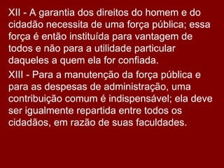 XII - A garantia dos direitos do homem e do cidadão necessita de uma força pública; essa força é então instituída para vantagem de todos e não para a utilidade particular daqueles a quem ela for confiada.  XIII - Para a manutenção da força pública e para as despesas de administração, uma contribuição comum é indispensável; ela deve ser igualmente repartida entre todos os cidadãos, em razão de suas faculdades.  