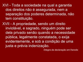 XVI - Toda a sociedade na qual a garantia dos direitos não é assegurada, nem a separação dos poderes determinada, não tem constituição.  XVII - A propriedade, sendo um direito inviolável, e sagrado, ninguém pode ser dela privado senão quando a necessidade pública, legalmente constatada, o exija evidentemente, e sob a condição de uma justa e prévia indenização.  Íntegra da declaração em francês 