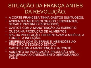 SITUAÇÃO DA FRANÇA ANTES DA REVOLUÇÃO. A CORTE FRANCESA TINHA GASTOS SUNTUOSOS. ACIDENTES METEREOLÓGICOS ( ENCHENTES, SECAS E INVERNOS RIGOROSOS) GASTOS COM A MANUTENÇÃO DO EXÉRCITO. QUEDA NA PRODUÇÃO DE ALIMENTOS. 85% DA POPULAÇÃO  ENFRENTAVAM A MISÉRIA, A FOME E  A INFLAÇÃO. DESPESAS COM GUERRAS E INSENÇÕES AO PRIMEIRO E SEGUNDO ESTADO GASTOS COM A MANUTENÇÃO DA CORTE AUMENTO DA POPULAÇÃO, PRODUÇÃO NÃO ACOMPANHA O CRESCIMENTO DEMOGRÁFICO: FOME 