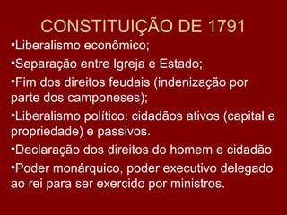CONSTITUIÇÃO DE 1791
•Liberalismo econômico;
•Separação entre Igreja e Estado;
•Fim dos direitos feudais (indenização por
parte dos camponeses);
•Liberalismo político: cidadãos ativos (capital e
propriedade) e passivos.
•Declaração dos direitos do homem e cidadão
•Poder monárquico, poder executivo delegado
ao rei para ser exercido por ministros.
 