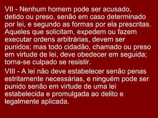 VII - Nenhum homem pode ser acusado,
detido ou preso, senão em caso determinado
por lei, e segundo as formas por ela prescritas.
Aqueles que solicitam, expedem ou fazem
executar ordens arbitrárias, devem ser
punidos; mas todo cidadão, chamado ou preso
em virtude de lei, deve obedecer em seguida;
torna-se culpado se resistir.
VIII - A lei não deve estabelecer senão penas
estritamente necessárias, e ninguém pode ser
punido senão em virtude de uma lei
estabelecida e promulgada ao delito e
legalmente aplicada.
 