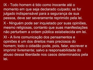 IX - Todo homem é tido como inocente até o
momento em que seja declarado culpado; se for
julgado indispensável para a segurança de sua
pessoa, deve ser severamente reprimido pela lei.
X - Ninguém pode ser inquietado por suas opiniões,
mesmo religiosas, contanto que suas manifestações
não perturbem a ordem pública estabelecida em lei.
XI - A livre comunicação dos pensamentos e
opiniões é um dos direitos mais preciosos do
homem; todo o cidadão pode, pois, falar, escrever e
imprimir livremente; salvo a responsabilidade do
abuso dessa liberdade nos casos determinados pela
lei.
 