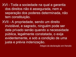XVI - Toda a sociedade na qual a garantia
dos direitos não é assegurada, nem a
separação dos poderes determinada, não
tem constituição.
XVII - A propriedade, sendo um direito
inviolável, e sagrado, ninguém pode ser
dela privado senão quando a necessidade
pública, legalmente constatada, o exija
evidentemente, e sob a condição de uma
justa e prévia indenização.
Íntegra da declaração em francês
 