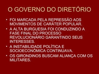 O GOVERNO DO DIRETÓRIO
• FOI MARCADA PELA REPRESSÃO AOS
MOVIMENTOS DE CARÁTER POPULAR.
• A ALTA BURGUESIA FOI CONDUZINDO A
FASE FINAL DO PROCESSO
REVOLUCIONÁRIO GARANTINDO SEUS
INTERESSES.
• A INSTABILIDADE POLÍTICA E
SOCIOECONÔMICA CONTINUAVA.
• OS GIRONDINOS BUSCAM ALIANÇA COM OS
MILITARES.
 