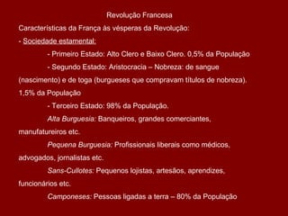 Revolução Francesa
Características da França às vésperas da Revolução:
- Sociedade estamental:
- Primeiro Estado: Alto Clero e Baixo Clero. 0,5% da População
- Segundo Estado: Aristocracia – Nobreza: de sangue
(nascimento) e de toga (burgueses que compravam títulos de nobreza).
1,5% da População
- Terceiro Estado: 98% da População.
Alta Burguesia: Banqueiros, grandes comerciantes,
manufatureiros etc.
Pequena Burguesia: Profissionais liberais como médicos,
advogados, jornalistas etc.
Sans-Cullotes: Pequenos lojistas, artesãos, aprendizes,
funcionários etc.
Camponeses: Pessoas ligadas a terra – 80% da População
 