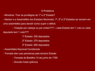 O Problema
- Ministros: Tirar os privilégios do 1º e 2º Estado?
- Necker e a Assembléia dos Estados Nacionais: 1º, 2º e 3º Estados se reúnem em
uma assembléia para decidir como suprir o déficit.
- Votação por cabeça ou por ordem??? – cada Estado tem 1 voto ou cada
deputado tem 1 voto???
1º Estado: 250 deputados
2º Estado: 270 deputados
3º Estado: 580 deputados
- Assembléia Nacional Constituinte
- Tomada das ruas parisiense pelo terceiro Estado
- Tomada da Bastilha 14 de junho de 1789
- Grande medo (pânico)
 