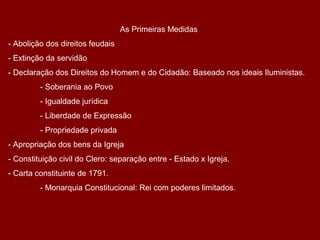 As Primeiras Medidas
- Abolição dos direitos feudais
- Extinção da servidão
- Declaração dos Direitos do Homem e do Cidadão: Baseado nos ideais Iluministas.
- Soberania ao Povo
- Igualdade jurídica
- Liberdade de Expressão
- Propriedade privada
- Apropriação dos bens da Igreja
- Constituição civil do Clero: separação entre - Estado x Igreja.
- Carta constituinte de 1791.
- Monarquia Constitucional: Rei com poderes limitados.
 