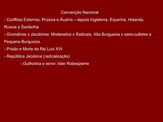 Convenção Nacional
- Conflitos Externos: Prússia e Áustria – depois Inglaterra, Espanha, Holanda,
Rússia e Sardenha
- Girondinos x Jacobinos: Moderados x Radicais: Alta Burguesia x sans-cullotes e
Pequena Burguesia.
- Prisão e Morte do Rei Luiz XVI
- República Jacobina (radicalização)
- Guilhotina e terror: líder Robespierre
 