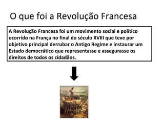 O que foi a Revolução Francesa
A Revolução Francesa foi um movimento social e político
ocorrido na França no final do século XVIII que teve por
objetivo principal derrubar o Antigo Regime e instaurar um
Estado democrático que representasse e assegurasse os
direitos de todos os cidadãos.