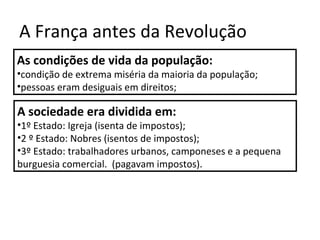 A França antes da Revolução
As condições de vida da população:
•condição de extrema miséria da maioria da população;
•pessoas eram desiguais em direitos;
A sociedade era dividida em:
•1º Estado: Igreja (isenta de impostos);
•2 º Estado: Nobres (isentos de impostos);
•3º Estado: trabalhadores urbanos, camponeses e a pequena
burguesia comercial. (pagavam impostos).