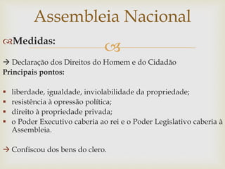 Medidas:
 Declaração dos Direitos do Homem e do Cidadão
Principais pontos:
 liberdade, igualdade, inviolabilidade da propriedade;
 resistência à opressão política;
 direito à propriedade privada;
 o Poder Executivo caberia ao rei e o Poder Legislativo caberia à
Assembleia.
 Confiscou dos bens do clero.
Assembleia Nacional
 