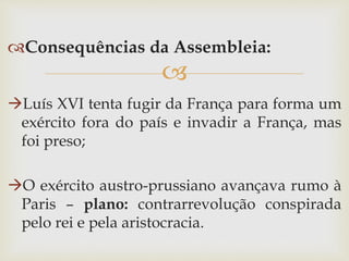 
Consequências da Assembleia:
Luís XVI tenta fugir da França para forma um
exército fora do país e invadir a França, mas
foi preso;
O exército austro-prussiano avançava rumo à
Paris – plano: contrarrevolução conspirada
pelo rei e pela aristocracia.
 