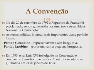 No dia 20 de setembro de 1792 a República da França foi
proclamada, sendo governada por uma nova Assembleia
Nacional: a Convenção.
 As forças políticas internas mais importantes desse período
foram:
- Partido Girondino – representavam a alta burguesia.
- Partido Jacobino – representavam a pequena burguesia.
 Em 1793, o rei Luís XVI foi julgado na Convenção e
condenado à morte como traidor. O rei foi executado na
guilhotina em 21 de janeiro de 1793.
A Convenção
 