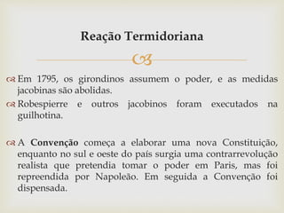 
Reação Termidoriana
 Em 1795, os girondinos assumem o poder, e as medidas
jacobinas são abolidas.
 Robespierre e outros jacobinos foram executados na
guilhotina.
 A Convenção começa a elaborar uma nova Constituição,
enquanto no sul e oeste do país surgia uma contrarrevolução
realista que pretendia tomar o poder em Paris, mas foi
repreendida por Napoleão. Em seguida a Convenção foi
dispensada.
 