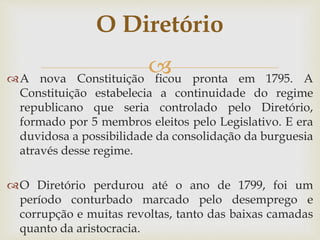 A nova Constituição ficou pronta em 1795. A
Constituição estabelecia a continuidade do regime
republicano que seria controlado pelo Diretório,
formado por 5 membros eleitos pelo Legislativo. E era
duvidosa a possibilidade da consolidação da burguesia
através desse regime.
O Diretório perdurou até o ano de 1799, foi um
período conturbado marcado pelo desemprego e
corrupção e muitas revoltas, tanto das baixas camadas
quanto da aristocracia.
O Diretório
 