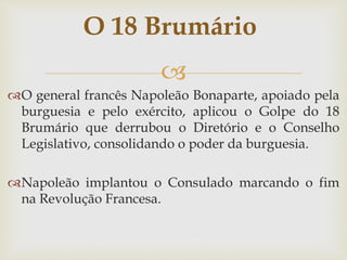 
O general francês Napoleão Bonaparte, apoiado pela
burguesia e pelo exército, aplicou o Golpe do 18
Brumário que derrubou o Diretório e o Conselho
Legislativo, consolidando o poder da burguesia.
Napoleão implantou o Consulado marcando o fim
na Revolução Francesa.
O 18 Brumário
 