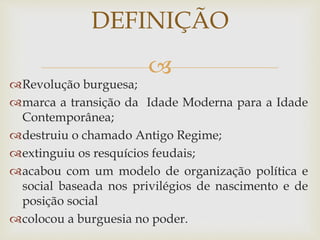 
Revolução burguesa;
marca a transição da Idade Moderna para a Idade
Contemporânea;
destruiu o chamado Antigo Regime;
extinguiu os resquícios feudais;
acabou com um modelo de organização política e
social baseada nos privilégios de nascimento e de
posição social
colocou a burguesia no poder.
DEFINIÇÃO
 