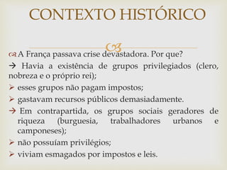 A França passava crise devastadora. Por que?
 Havia a existência de grupos privilegiados (clero,
nobreza e o próprio rei);
 esses grupos não pagam impostos;
 gastavam recursos públicos demasiadamente.
 Em contrapartida, os grupos sociais geradores de
riqueza (burguesia, trabalhadores urbanos e
camponeses);
 não possuíam privilégios;
 viviam esmagados por impostos e leis.
CONTEXTO HISTÓRICO
 