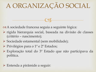 
A sociedade francesa seguia a seguinte lógica:
 rígida hierarquia social, baseada na divisão de classes
(critério – nascimento);
 Sociedade estamental (sem mobilidade);
 Privilégios para o 1º e 2º Estados;
 Exploração total do 3º Estado que não participava da
política.
 Entenda a pirâmide a seguir:
A ORGANIZAÇÃO SOCIAL
 