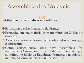 Objetivo, características e resultados:
Solucionar a crise financeira da França
Formada, em sua maioria, com membros do 2º Estado
(nobreza);
As propostas do rei foram rechaçadas pelos nobres que
o ameaçam;
Como consequência, uma nova assembleia foi
realizada (Assembleia dos Estados Gerais) que
culminou no início da Revolução Francesa e na criação
de uma Assembleia Nacional Constituinte.
Assembleia dos Notáveis
 