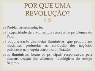 
Problemas sem solução;
incapacidade de a Monarquia resolver os problemas do
País.
 popularização das ideias iluministas, que propunham
mudanças profundas na condução dos negócios
públicos e na própria estrutura do Estado;
os iluministas foram os principais responsáveis pela
desestruturação dos alicerces ideológicos do Antigo
Regime.
POR QUE UMA
REVOLUÇÃO?
 