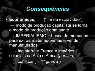 Consequências Econômicas: (“fim da escravidão”)  ->  modo de produção capitalista se torna o modo de produção dominante  ->  IMPERIALISMO = busca de mercados para extrair matérias-primas e vender manufaturados - Inglaterra e França = impérios coloniais na Ásia e África ( partilha ) - conflitos (  = 1ª guerra  )  