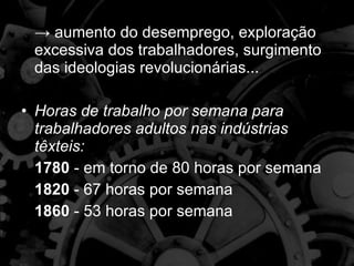 ->  aumento do desemprego, exploração excessiva dos trabalhadores, surgimento das ideologias revolucionárias... Horas de trabalho por semana para trabalhadores adultos nas indústrias têxteis: 1780  - em torno de 80 horas por semana 1820  - 67 horas por semana 1860  - 53 horas por semana 