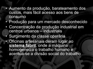 Aumento da produção, barateamento dos custos, mais fácil acesso aos bens de consumo Produção para um mercado desconhecido Concentração da produção industrial em centros urbanos – industriais Surgimento da classe operária Oficinas artesanais deram lugar ao  sistema fabril , onde a máquina homogeneiza o trabalho humano e acentua-se a divisão social do trabalho 