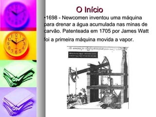 1698 - Newcomen inventou uma máquina para drenar a água acumulada nas minas de carvão. Patenteada em 1705 por James Watt foi a primeira máquina movida a vapor.   O Início 