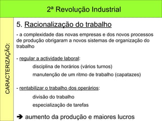 5.  Racionalização do trabalho - a complexidade das novas empresas e dos novos processos de produção obrigaram a novos sistemas de organização do trabalho -  regular a actividade laboral : disciplina de horários (vários turnos) manutenção de um ritmo de trabalho (capatazes) -  rentabilizar o trabalho dos operários : divisão do trabalho especialização de tarefas    aumento da produção e maiores lucros 2ª Revolução Industrial CARACTERIZAÇÃO: 