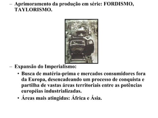 Aprimoramento da produção em série: FORDISMO, TAYLORISMO. Expansão do Imperialismo:  Busca de matéria-prima e mercados consumidores fora da Europa, desencadeando um processo de conquista e partilha de vastas áreas territoriais entre as potências européias industrializadas.  Áreas mais atingidas: África e Ásia. 