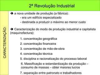    a nova unidade de produção (a fábrica): - era um edifício especializado - destinada a produzir o máximo ao menor custo    Caracterização do modo de produção industrial e capitalista (maquinofactura): 1. concentração geográfica 2. concentração financeira 3. concentração de mão-de-obra 4. concentração técnica 5. disciplina e racionalização do processo laboral 6. Massificação e estandardização da produção – consumo de massas – obter maiores lucros 7. separação entre patronato e trabalhadores 2ª Revolução Industrial CARACTERIZAÇÃO: 