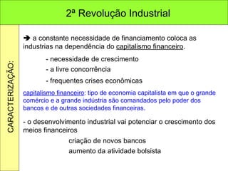    a constante necessidade de financiamento coloca as industrias na dependência do  capitalismo financeiro . - necessidade de crescimento - a livre concorrência - frequentes crises econômicas capitalismo financeiro : tipo de economia capitalista em que o grande comércio e a grande indústria são comandados pelo poder dos bancos e de outras sociedades financeiras. - o desenvolvimento industrial vai potenciar o crescimento dos meios financeiros criação de novos bancos aumento da atividade bolsista 2ª Revolução Industrial CARACTERIZAÇÃO: 