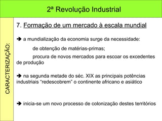 7.  Formação de um mercado à escala mundial    a mundialização da economia surge da necessidade: de obtenção de matérias-primas; procura de novos mercados para escoar os excedentes de produção    na segunda metade do séc. XIX as principais potências industriais “redescobrem” o continente africano e asiático    inicia-se um novo processo de colonização destes territórios 2ª Revolução Industrial CARACTERIZAÇÃO: 