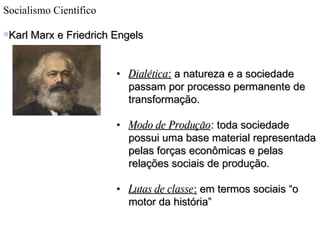 Socialismo Científico Karl Marx e Friedrich Engels Dialética :  a natureza e a sociedade passam por processo permanente de transformação. Modo de Produção : toda sociedade possui uma base material representada pelas forças econômicas e pelas relações sociais de produção. Lutas de classe :  em termos sociais “o motor da história” 