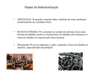 ARTESANAL    quando o artesão tinha o domínio de toda a produção (matéria-prima até o produto final). MANUFATUREIRA    os artesãos se reunião em oficinas, havia uma divisão de trabalho, porém os instrumentos de trabalho eram manuais e o ritmo de trabalho era imposta pela força humana.   Mecanizada    uso de máquinas a vapor, impondo o ritmo de trabalho ao operário, especialização da produção Etapas da Industrialização 