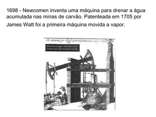 1698 - Newcomen inventa uma máquina para drenar a água acumulada nas minas de carvão. Patenteada em 1705 por James Watt foi a primeira máquina movida a vapor.   
