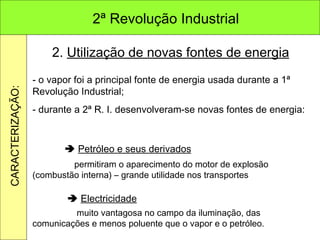 2.  Utilização de novas fontes de energia - o vapor foi a principal fonte de energia usada durante a 1ª Revolução Industrial;  - durante a 2ª R. I. desenvolveram-se novas fontes de energia:    Petróleo e seus derivados      Electricidade   permitiram o aparecimento do motor de explosão (combustão interna) – grande utilidade nos transportes   muito vantagosa no campo da iluminação, das comunicações e menos poluente que o vapor e o petróleo. 2ª Revolução Industrial CARACTERIZAÇÃO: 