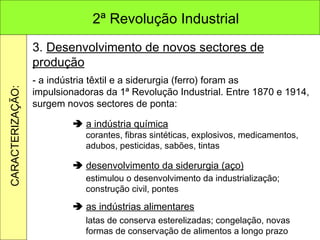 3.  Desenvolvimento de novos sectores de produção - a indústria têxtil e a siderurgia (ferro) foram as impulsionadoras da 1ª Revolução Industrial. Entre 1870 e 1914, surgem novos sectores de ponta:    a indústria química    desenvolvimento da siderurgia (aço)    as indústrias alimentares corantes, fibras sintéticas, explosivos, medicamentos, adubos, pesticidas, sabões, tintas estimulou o desenvolvimento da industrialização; construção civil, pontes latas de conserva esterelizadas; congelação, novas formas de conservação de alimentos a longo prazo 2ª Revolução Industrial CARACTERIZAÇÃO: 