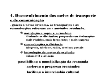 4. Desenvolvimento dos meios de transporte
e de comunicação
- graças a novos inventos, os transportes e as
comunicações sofreram uma autêntica revolução.
 navegação a vapor e o comboio
diminuiu as distâncias; proporcionou deslocações
mais rápidas, mais frequentes e mais seguras
 comunicações à distância
telégrafo, telefone, rádio, serviços postais
 introdução do motor de explosão
automóvel e aviação
acelerou o progresso económico
possibilitou a mundialização da economia
facilitou o intercâmbio cultural
 