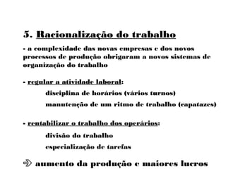 5. Racionalização do trabalho
- a complexidade das novas empresas e dos novos
processos de produção obrigaram a novos sistemas de
organização do trabalho
- regular a atividade laboral:
disciplina de horários (vários turnos)
manutenção de um ritmo de trabalho (capatazes)
- rentabilizar o trabalho dos operários:
divisão do trabalho
especialização de tarefas
 aumento da produção e maiores lucros
 