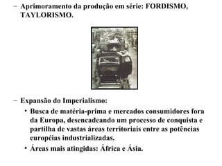 – Aprimoramento da produção em série: FORDISMO,
TAYLORISMO.
– Expansão do Imperialismo:
• Busca de matéria-prima e mercados consumidores fora
da Europa, desencadeando um processo de conquista e
partilha de vastas áreas territoriais entre as potências
européias industrializadas.
• Áreas mais atingidas: África e Ásia.
 