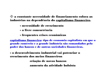  a constante necessidade de financiamento coloca as
industrias na dependência do capitalismo financeiro.
- necessidade de crescimento
- a livre concorrência
- frequentes crises econômicas
capitalismo financeiro: tipo de economia capitalista em que o
grande comércio e a grande indústria são comandados pelo
poder dos bancos e de outras sociedades financeiras.
- o desenvolvimento industrial vai potenciar o
crescimento dos meios financeiros
criação de novos bancos
aumento da atividade bolsista
 