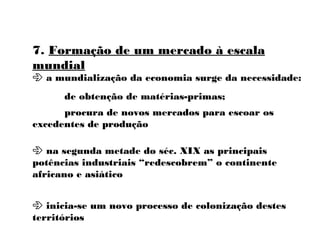 7. Formação de um mercado à escala
mundial
 a mundialização da economia surge da necessidade:
de obtenção de matérias-primas;
procura de novos mercados para escoar os
excedentes de produção
 na segunda metade do séc. XIX as principais
potências industriais “redescobrem” o continente
africano e asiático
 inicia-se um novo processo de colonização destes
territórios
 