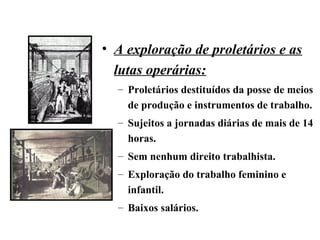 • A exploração de proletários e as
lutas operárias:
– Proletários destituídos da posse de meios
de produção e instrumentos de trabalho.
– Sujeitos a jornadas diárias de mais de 14
horas.
– Sem nenhum direito trabalhista.
– Exploração do trabalho feminino e
infantil.
– Baixos salários.
 