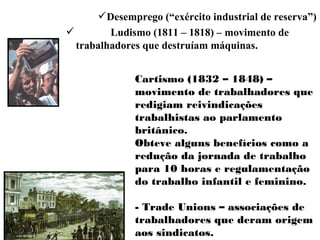 Desemprego (“exército industrial de reserva”)
 Ludismo (1811 – 1818) – movimento de
trabalhadores que destruíam máquinas.
Cartismo (1832 – 1848) –
movimento de trabalhadores que
redigiam reivindicações
trabalhistas ao parlamento
britânico.
Obteve alguns benefícios como a
redução da jornada de trabalho
para 10 horas e regulamentação
do trabalho infantil e feminino.
- Trade Unions – associações de
trabalhadores que deram origem
aos sindicatos.
 