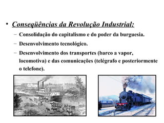 • Conseqüências da Revolução Industrial:
– Consolidação do capitalismo e do poder da burguesia.
– Desenvolvimento tecnológico.
– Desenvolvimento dos transportes (barco a vapor,
locomotiva) e das comunicações (telégrafo e posteriormente
o telefone).
 